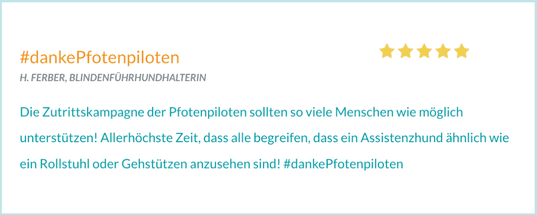 Bewertung von H. FERBER, BLINDENFÜHRHUNDHALTERIN. "Die Zutrittskampagne der Pfotenpiloten sollten so viele Menschen wie möglich unterstützen! Allerhöchste Zeit, dass alle begreifen, dass ein Assistenzhund ähnlich wie ein Rollstuhl oder Gehstützen anzusehen sind! #dankePfotenpiloten"