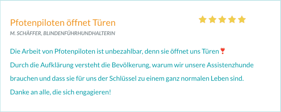 Bewertung von M. SCHÄFFER, BLINDENFÜHRHUNDHALTERIN "Die Arbeit von Pfotenpiloten ist unbezahlbar, denn sie öffnet uns Türen Durch die Aufklärung versteht die Bevölkerung, warum wir unsere Assistenzhunde brauchen und dass sie für uns der Schlüssel zu einem ganz normalen Leben sind. Danke an alle, die sich engagieren!"