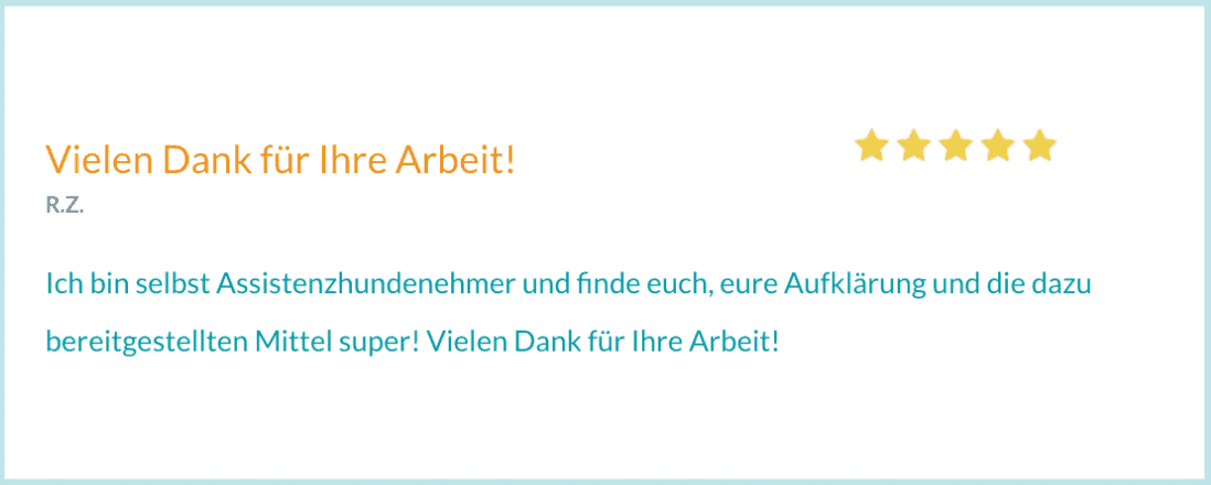 Bewertung von R. Z. "Ich bin selbst Assistenzhundenehmer und finde euch, eure Aufklärung und die dazu bereitgestellten Mittel super! Vielen Dank für Ihre Arbeit!"